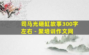 司马光砸缸故事300字左右 - 聚培训作文网